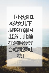 小沈阳18岁女儿下周将在韩国出道，此前在演唱会登台唱跳遭吐槽