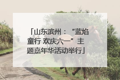 山东滨州：“蓝焰童行 欢庆六一”主题嘉年华活动举行