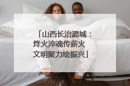 山西长治潞城：烽火淬魂传薪火 文明聚力绘振兴