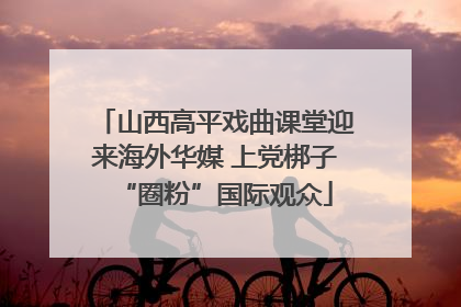 山西高平戏曲课堂迎来海外华媒 上党梆子“圈粉”国际观众