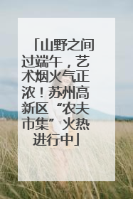 山野之间过端午，艺术烟火气正浓！苏州高新区“农夫市集”火热进行中