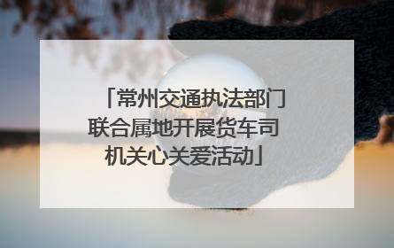 常州交通执法部门联合属地开展货车司机关心关爱活动