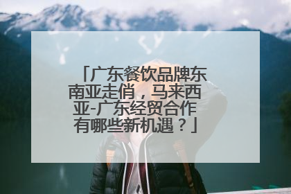 广东餐饮品牌东南亚走俏，马来西亚-广东经贸合作有哪些新机遇？