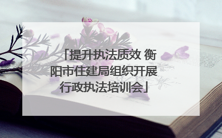 提升执法质效 衡阳市住建局组织开展行政执法培训会