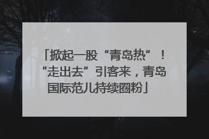 掀起一股“青岛热”！“走出去”引客来，青岛国际范儿持续圈粉
