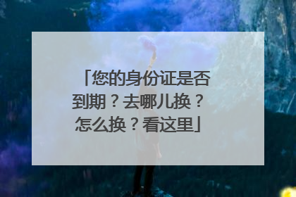您的身份证是否到期？去哪儿换？怎么换？看这里