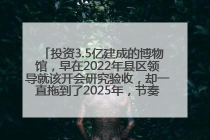 投资3.5亿建成的博物馆，早在2022年县区领导就该开会研究验收，却一直拖到了2025年，节奏不是一般的慢！