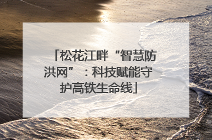 松花江畔“智慧防洪网”：科技赋能守护高铁生命线