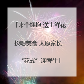 来个拥抱 送上鲜花 投喂美食 太原家长“花式”迎考生