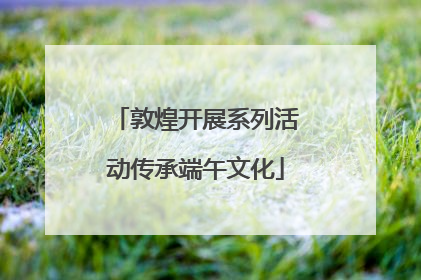 敦煌开展系列活动传承端午文化
