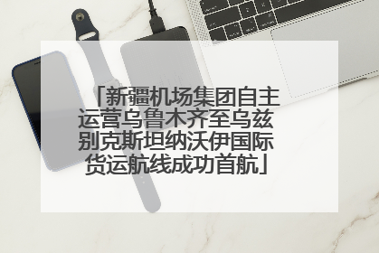 新疆机场集团自主运营乌鲁木齐至乌兹别克斯坦纳沃伊国际货运航线成功首航