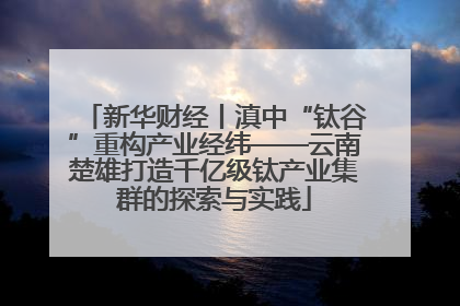新华财经丨滇中“钛谷”重构产业经纬——云南楚雄打造千亿级钛产业集群的探索与实践