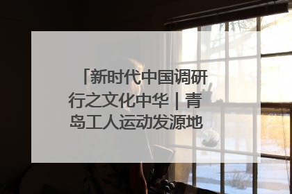 新时代中国调研行之文化中华｜青岛工人运动发源地红色文化浸人心