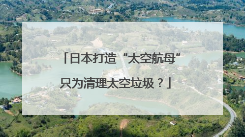 日本打造“太空航母”只为清理太空垃圾？