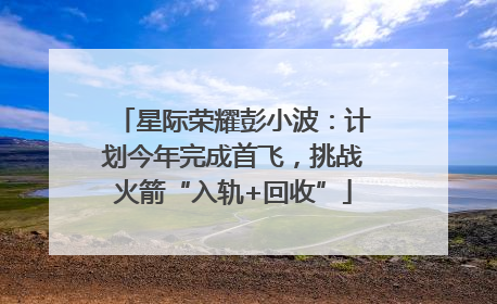 星际荣耀彭小波：计划今年完成首飞，挑战火箭“入轨+回收”