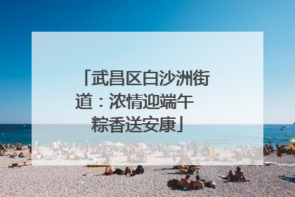 武昌区白沙洲街道：浓情迎端午 粽香送安康