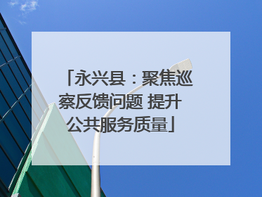 永兴县：聚焦巡察反馈问题 提升公共服务质量