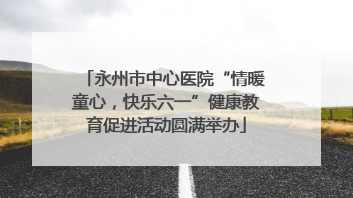 永州市中心医院“情暖童心，快乐六一”健康教育促进活动圆满举办