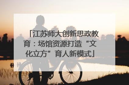 江苏师大创新思政教育：场馆资源打造“文化立方”育人新模式