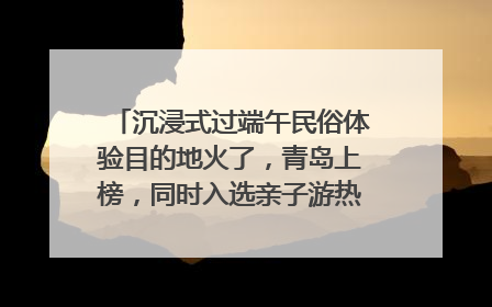 沉浸式过端午民俗体验目的地火了，青岛上榜，同时入选亲子游热门Top10