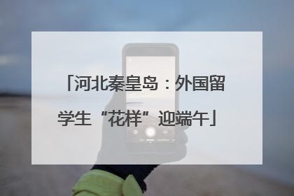 河北秦皇岛：外国留学生“花样”迎端午