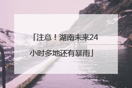 注意！湖南未来24小时多地还有暴雨