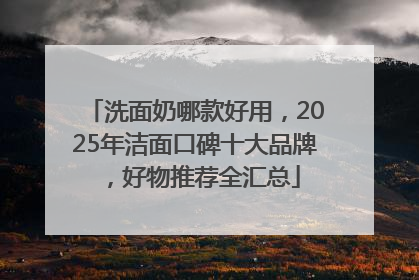 洗面奶哪款好用，2025年洁面口碑十大品牌，好物推荐全汇总