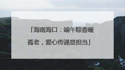海南海口：端午粽香暖孤老，爱心传递显担当