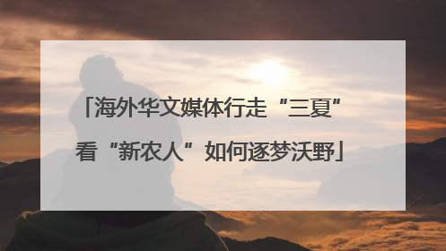 海外华文媒体行走“三夏” 看“新农人”如何逐梦沃野