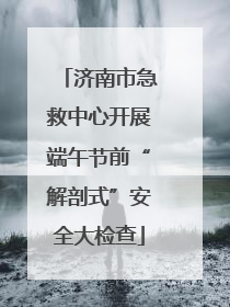 济南市急救中心开展端午节前“解剖式”安全大检查