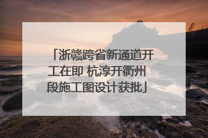 浙赣跨省新通道开工在即 杭淳开衢州段施工图设计获批