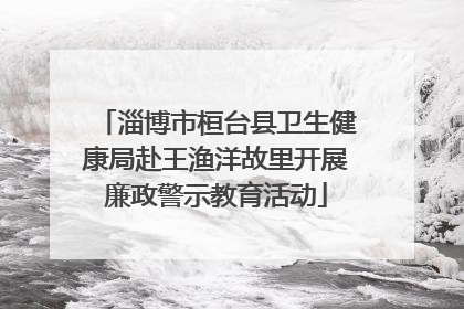 淄博市桓台县卫生健康局赴王渔洋故里开展廉政警示教育活动