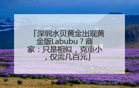 深圳水贝黄金出现黄金版Labubu？商家：只是相似，克重小，仅需几百元