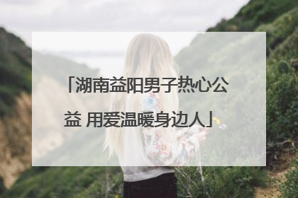 湖南益阳男子热心公益 用爱温暖身边人