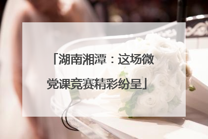 湖南湘潭：这场微党课竞赛精彩纷呈