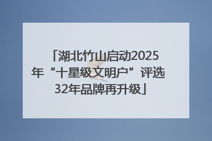 湖北竹山启动2025年“十星级文明户”评选 32年品牌再升级