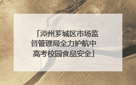 漳州芗城区市场监督管理局全力护航中高考校园食品安全
