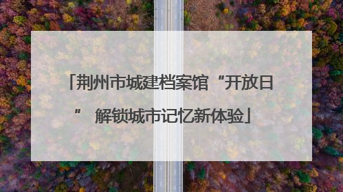 荆州市城建档案馆“开放日” 解锁城市记忆新体验