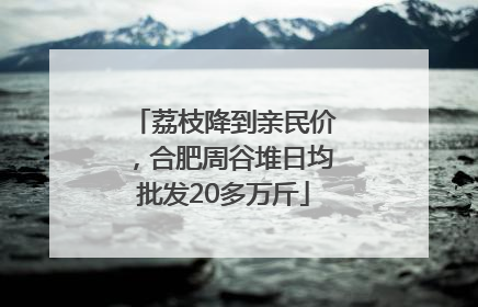 荔枝降到亲民价，合肥周谷堆日均批发20多万斤