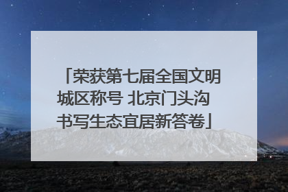 荣获第七届全国文明城区称号 北京门头沟书写生态宜居新答卷