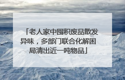 老人家中囤积废品散发异味，多部门联合化解困局清出近一吨物品
