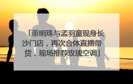 董明珠与孟羽童现身长沙门店，再次合体直播带货，现场推荐玫瑰空调