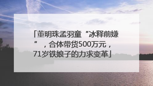 董明珠孟羽童“冰释前嫌”，合体带货500万元，71岁铁娘子的力求变革