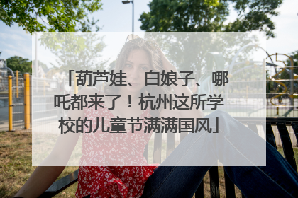 葫芦娃、白娘子、哪吒都来了！杭州这所学校的儿童节满满国风