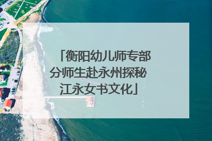 衡阳幼儿师专部分师生赴永州探秘江永女书文化