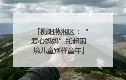 衡阳蒸湘区：“爱心妈妈”托起困境儿童别样童年