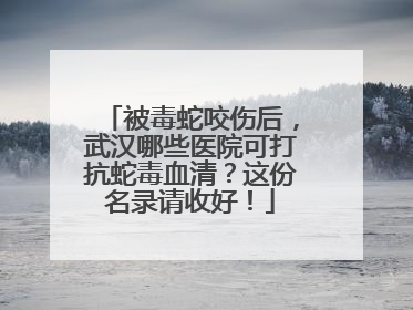 被毒蛇咬伤后，武汉哪些医院可打抗蛇毒血清？这份名录请收好！