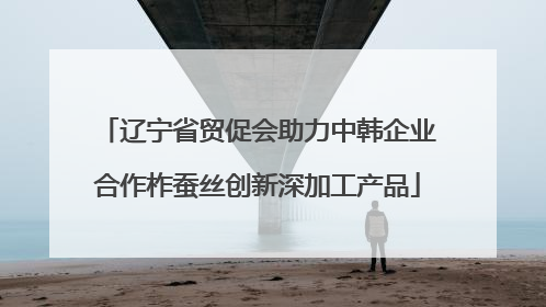 辽宁省贸促会助力中韩企业合作柞蚕丝创新深加工产品