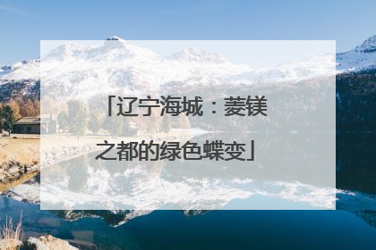 辽宁海城：菱镁之都的绿色蝶变