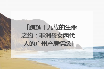跨越十九载的生命之约：非洲母女两代人的广州产房情缘